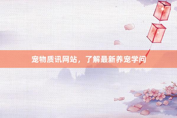 宠物质讯网站,了解最新养宠学问
